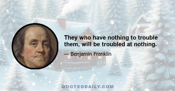 They who have nothing to trouble them, will be troubled at nothing.