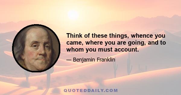 Think of these things, whence you came, where you are going, and to whom you must account.