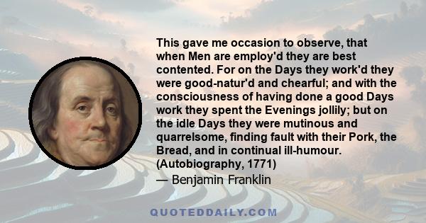 This gave me occasion to observe, that when Men are employ'd they are best contented. For on the Days they work'd they were good-natur'd and chearful; and with the consciousness of having done a good Days work they