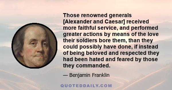 Those renowned generals [Alexander and Caesar] received more faithful service, and performed greater actions by means of the love their soldiers bore them, than they could possibly have done, if instead of being beloved 