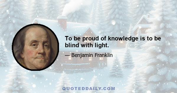 To be proud of knowledge is to be blind with light.