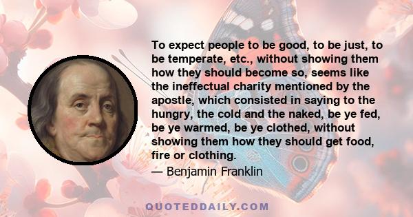 To expect people to be good, to be just, to be temperate, etc., without showing them how they should become so, seems like the ineffectual charity mentioned by the apostle, which consisted in saying to the hungry, the