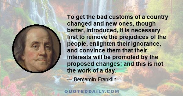 To get the bad customs of a country changed and new ones, though better, introduced, it is necessary first to remove the prejudices of the people, enlighten their ignorance, and convince them that their interests will