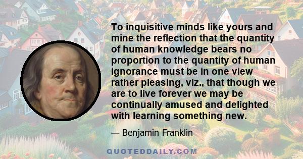 To inquisitive minds like yours and mine the reflection that the quantity of human knowledge bears no proportion to the quantity of human ignorance must be in one view rather pleasing, viz., that though we are to live