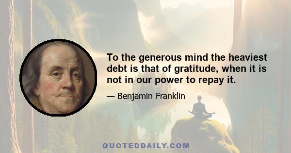 To the generous mind the heaviest debt is that of gratitude, when it is not in our power to repay it.