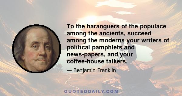 To the haranguers of the populace among the ancients, succeed among the moderns your writers of political pamphlets and news-papers, and your coffee-house talkers.