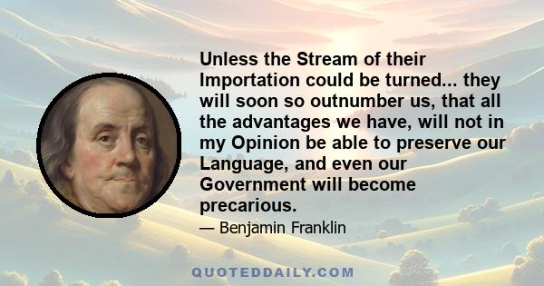 Unless the Stream of their Importation could be turned... they will soon so outnumber us, that all the advantages we have, will not in my Opinion be able to preserve our Language, and even our Government will become