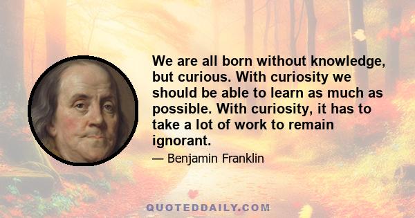 We are all born without knowledge, but curious. With curiosity we should be able to learn as much as possible. With curiosity, it has to take a lot of work to remain ignorant.