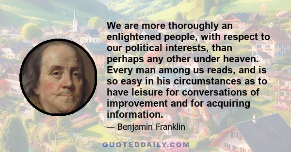 We are more thoroughly an enlightened people, with respect to our political interests, than perhaps any other under heaven. Every man among us reads, and is so easy in his circumstances as to have leisure for