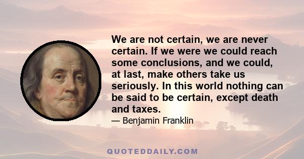 We are not certain, we are never certain. If we were we could reach some conclusions, and we could, at last, make others take us seriously. In this world nothing can be said to be certain, except death and taxes.