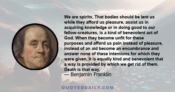 We are spirits. That bodies should be lent us while they afford us pleasure, assist us in acquiring knowledge or in doing good to our fellow-creatures, is a kind of benevolent act of God. When they become unfit for