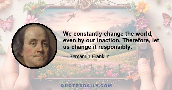 We constantly change the world, even by our inaction. Therefore, let us change it responsibly.