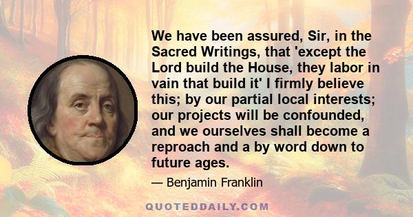 We have been assured, Sir, in the Sacred Writings, that 'except the Lord build the House, they labor in vain that build it' I firmly believe this; by our partial local interests; our projects will be confounded, and we