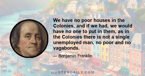 We have no poor houses in the Colonies, and if we had, we would have no one to put in them, as in the Colonies there is not a single unemployed man, no poor and no vagabonds.