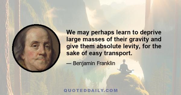 We may perhaps learn to deprive large masses of their gravity and give them absolute levity, for the sake of easy transport.