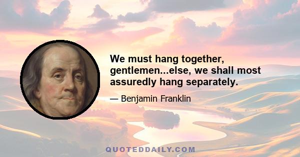 We must hang together, gentlemen...else, we shall most assuredly hang separately.