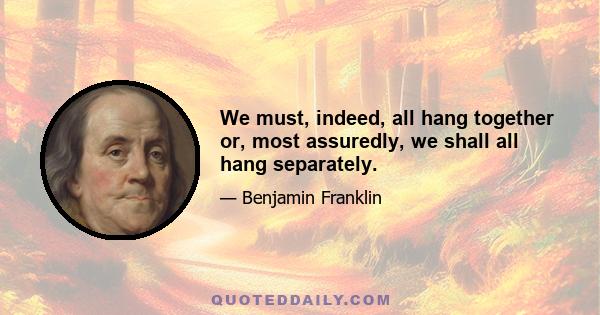 We must, indeed, all hang together or, most assuredly, we shall all hang separately.