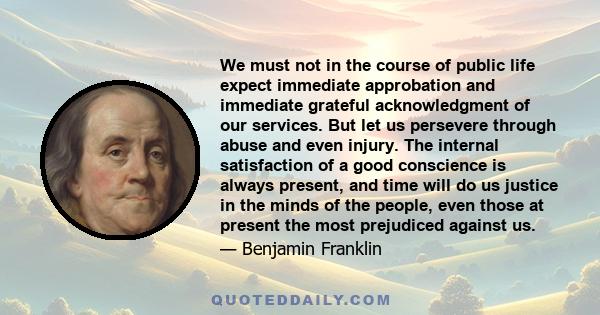 We must not in the course of public life expect immediate approbation and immediate grateful acknowledgment of our services. But let us persevere through abuse and even injury. The internal satisfaction of a good