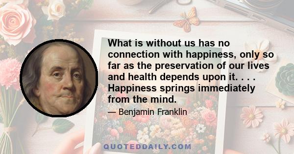 What is without us has no connection with happiness, only so far as the preservation of our lives and health depends upon it. . . . Happiness springs immediately from the mind.