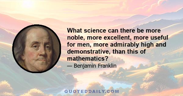 What science can there be more noble, more excellent, more useful for men, more admirably high and demonstrative, than this of mathematics?