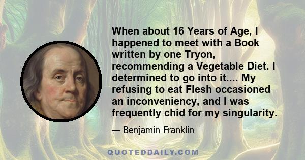 When about 16 Years of Age, I happened to meet with a Book written by one Tryon, recommending a Vegetable Diet. I determined to go into it.... My refusing to eat Flesh occasioned an inconveniency, and I was frequently