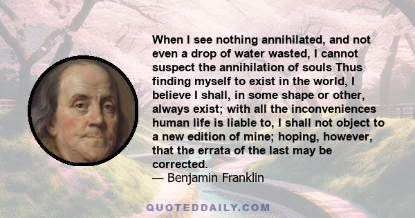 When I see nothing annihilated, and not even a drop of water wasted, I cannot suspect the annihilation of souls Thus finding myself to exist in the world, I believe I shall, in some shape or other, always exist; with