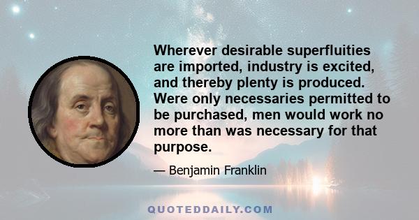 Wherever desirable superfluities are imported, industry is excited, and thereby plenty is produced. Were only necessaries permitted to be purchased, men would work no more than was necessary for that purpose.