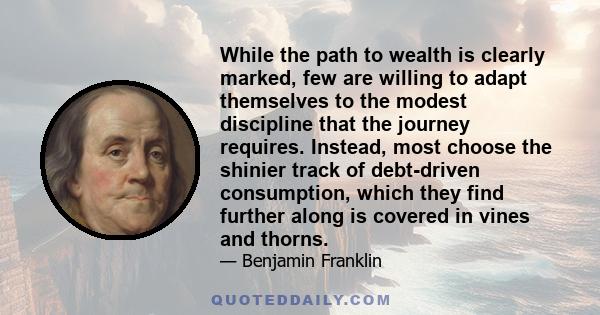 While the path to wealth is clearly marked, few are willing to adapt themselves to the modest discipline that the journey requires. Instead, most choose the shinier track of debt-driven consumption, which they find