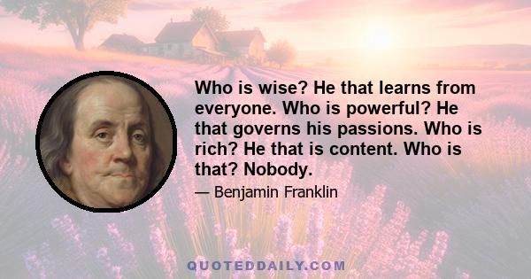 Who is wise? He that learns from everyone. Who is powerful? He that governs his passions. Who is rich? He that is content. Who is that? Nobody.