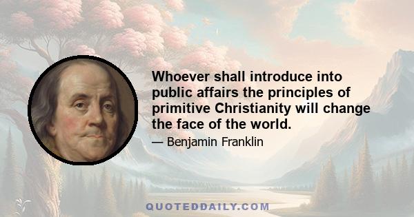 Whoever shall introduce into public affairs the principles of primitive Christianity will change the face of the world.