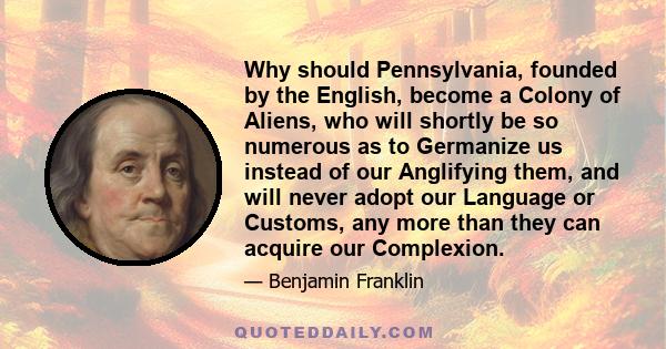 Why should Pennsylvania, founded by the English, become a Colony of Aliens, who will shortly be so numerous as to Germanize us instead of our Anglifying them, and will never adopt our Language or Customs, any more than