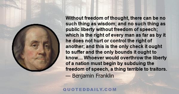 Without freedom of thought, there can be no such thing as wisdom; and no such thing as public liberty without freedom of speech; which is the right of every man as far as by it he does not hurt or control the right of