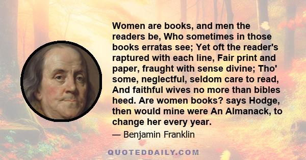 Women are books, and men the readers be, Who sometimes in those books erratas see; Yet oft the reader's raptured with each line, Fair print and paper, fraught with sense divine; Tho' some, neglectful, seldom care to