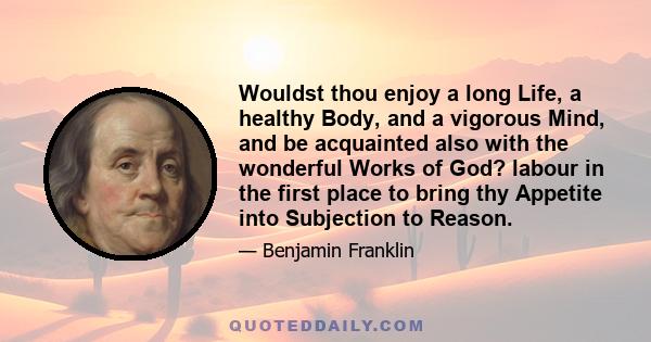 Wouldst thou enjoy a long Life, a healthy Body, and a vigorous Mind, and be acquainted also with the wonderful Works of God? labour in the first place to bring thy Appetite into Subjection to Reason.