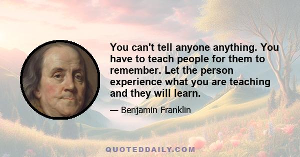 You can't tell anyone anything. You have to teach people for them to remember. Let the person experience what you are teaching and they will learn.