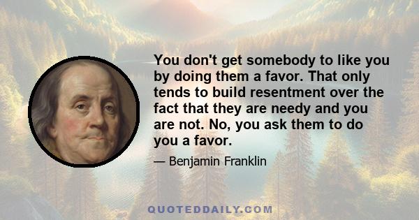 You don't get somebody to like you by doing them a favor. That only tends to build resentment over the fact that they are needy and you are not. No, you ask them to do you a favor.