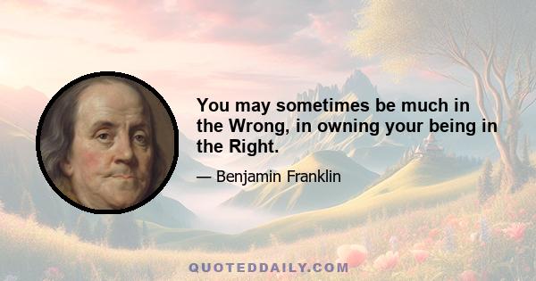 You may sometimes be much in the Wrong, in owning your being in the Right.