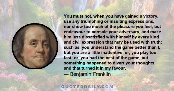 You must not, when you have gained a victory, use any triumphing or insulting expressions, nor show too much of the pleasure you feel; but endeavour to console your adversary, and make him less dissatisfied with himself 