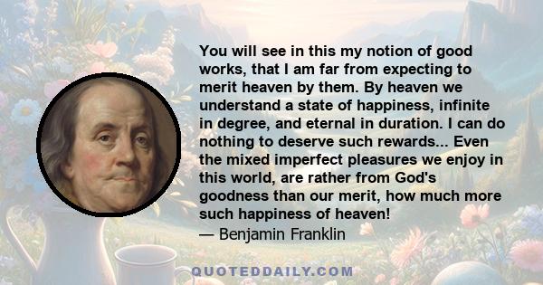 You will see in this my notion of good works, that I am far from expecting to merit heaven by them. By heaven we understand a state of happiness, infinite in degree, and eternal in duration. I can do nothing to deserve