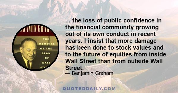 ... the loss of public confidence in the financial community growing out of its own conduct in recent years. I insist that more damage has been done to stock values and to the future of equities from inside Wall Street