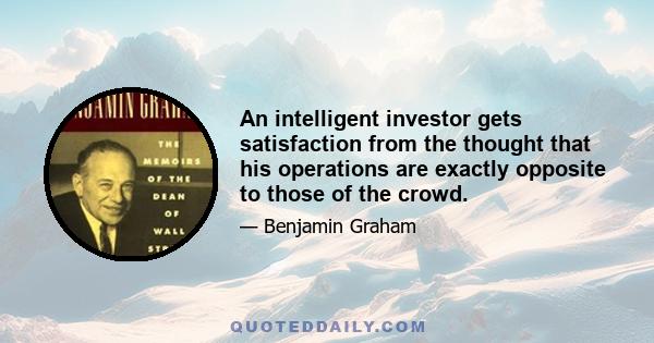 An intelligent investor gets satisfaction from the thought that his operations are exactly opposite to those of the crowd.