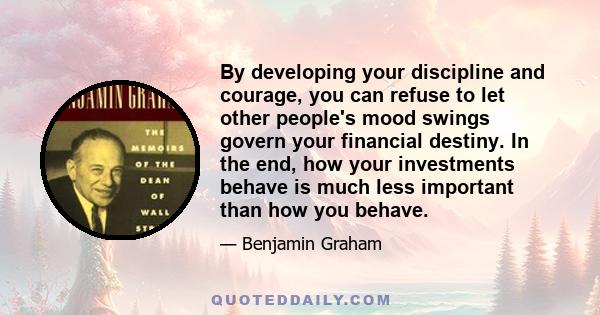 By developing your discipline and courage, you can refuse to let other people's mood swings govern your financial destiny. In the end, how your investments behave is much less important than how you behave.