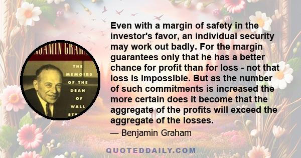 Even with a margin of safety in the investor's favor, an individual security may work out badly. For the margin guarantees only that he has a better chance for profit than for loss - not that loss is impossible. But as