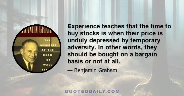 Experience teaches that the time to buy stocks is when their price is unduly depressed by temporary adversity. In other words, they should be bought on a bargain basis or not at all.