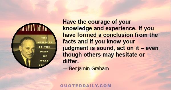 Have the courage of your knowledge and experience. If you have formed a conclusion from the facts and if you know your judgment is sound, act on it – even though others may hesitate or differ.