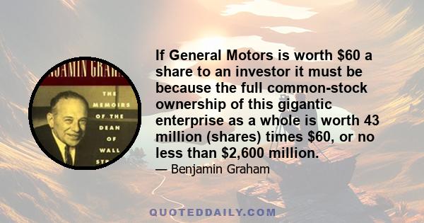 If General Motors is worth $60 a share to an investor it must be because the full common-stock ownership of this gigantic enterprise as a whole is worth 43 million (shares) times $60, or no less than $2,600 million.