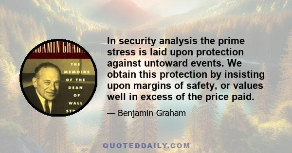 In security analysis the prime stress is laid upon protection against untoward events. We obtain this protection by insisting upon margins of safety, or values well in excess of the price paid.