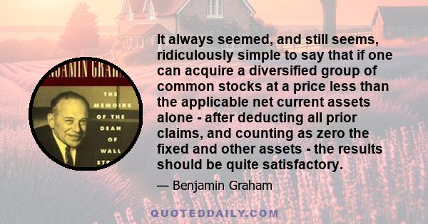 It always seemed, and still seems, ridiculously simple to say that if one can acquire a diversified group of common stocks at a price less than the applicable net current assets alone - after deducting all prior claims, 