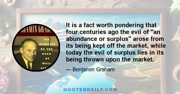 It is a fact worth pondering that four centuries ago the evil of an abundance or surplus arose from its being kept off the market, while today the evil of surplus lies in its being thrown upon the market.