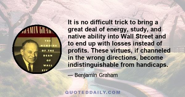 It is no difficult trick to bring a great deal of energy, study, and native ability into Wall Street and to end up with losses instead of profits. These virtues, if channeled in the wrong directions, become